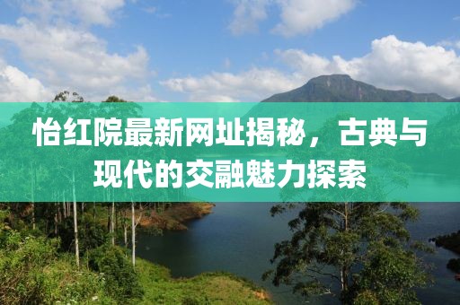 怡红院最新网址揭秘，古典与现代的交融魅力探索