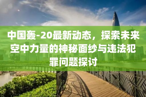 中国轰-20最新动态，探索未来空中力量的神秘面纱与违法犯罪问题探讨