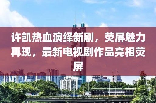 许凯热血演绎新剧，荧屏魅力再现，最新电视剧作品亮相荧屏