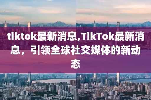 tiktok最新消息,TikTok最新消息，引领全球社交媒体的新动态