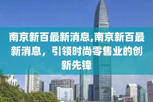 南京新百最新消息,南京新百最新消息，引领时尚零售业的创新先锋