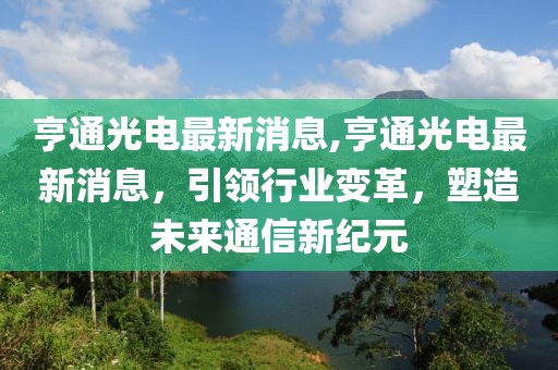 亨通光电最新消息,亨通光电最新消息，引领行业变革，塑造未来通信新纪元