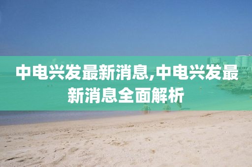 中电兴发最新消息,中电兴发最新消息全面解析