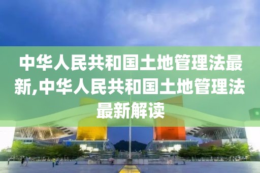 中华人民共和国土地管理法最新,中华人民共和国土地管理法最新解读