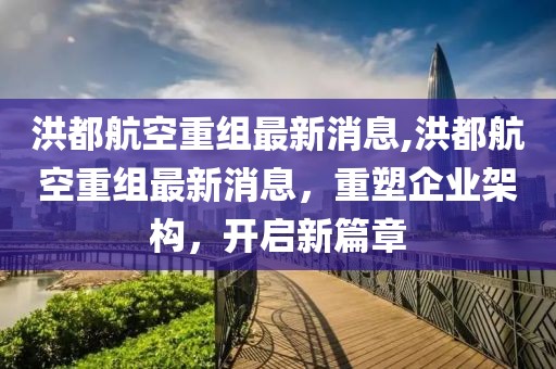 洪都航空重组最新消息,洪都航空重组最新消息，重塑企业架构，开启新篇章