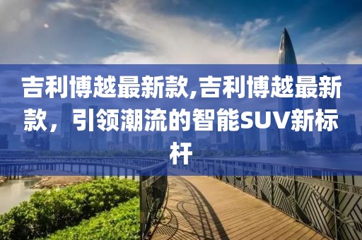 吉利博越最新款,吉利博越最新款，引领潮流的智能SUV新标杆