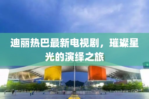 迪丽热巴最新电视剧，璀璨星光的演绎之旅