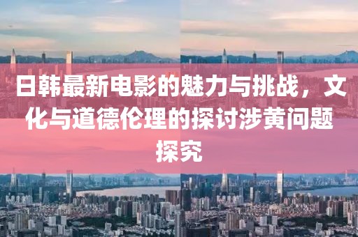 日韩最新电影的魅力与挑战，文化与道德伦理的探讨涉黄问题探究