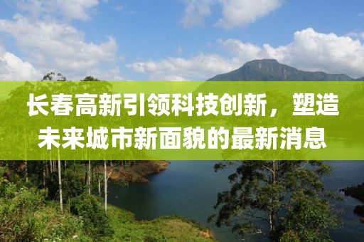 长春高新引领科技创新，塑造未来城市新面貌的最新消息