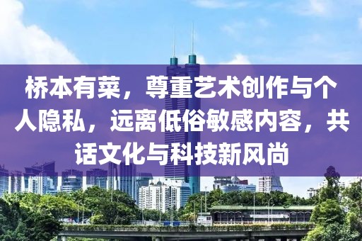 桥本有菜，尊重艺术创作与个人隐私，远离低俗敏感内容，共话文化与科技新风尚