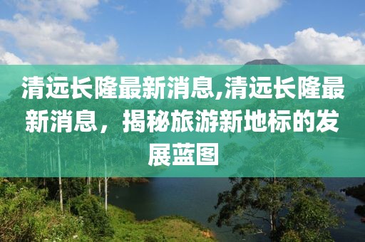 清远长隆最新消息,清远长隆最新消息，揭秘旅游新地标的发展蓝图