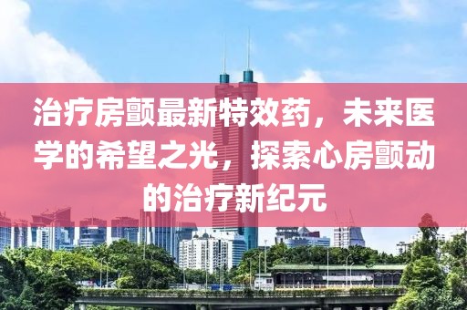 治疗房颤最新特效药，未来医学的希望之光，探索心房颤动的治疗新纪元