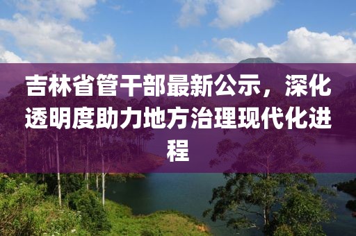 吉林省管干部最新公示，深化透明度助力地方治理现代化进程