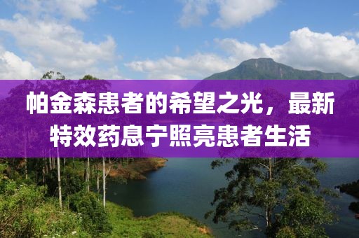 帕金森患者的希望之光，最新特效药息宁照亮患者生活