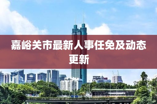 嘉峪关市最新人事任免及动态更新