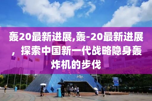 轰20最新进展,轰-20最新进展，探索中国新一代战略隐身轰炸机的步伐