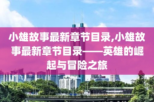 小雄故事最新章节目录,小雄故事最新章节目录——英雄的崛起与冒险之旅