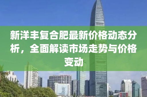 新洋丰复合肥最新价格动态分析，全面解读市场走势与价格变动