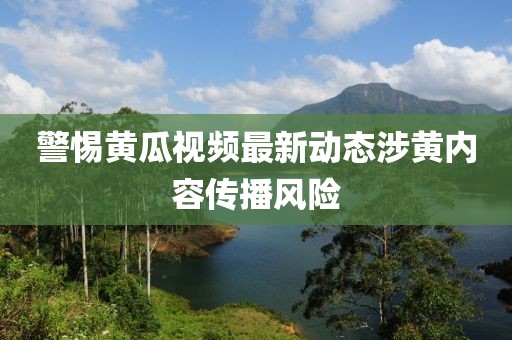 警惕黄瓜视频最新动态涉黄内容传播风险