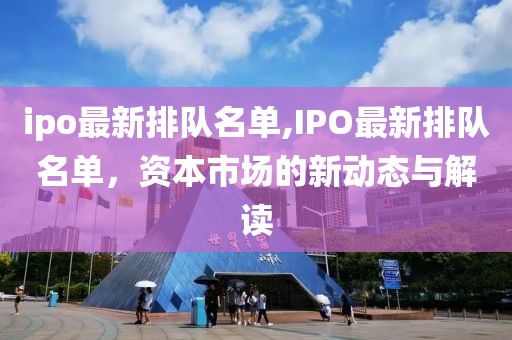 ipo最新排队名单,IPO最新排队名单，资本市场的新动态与解读