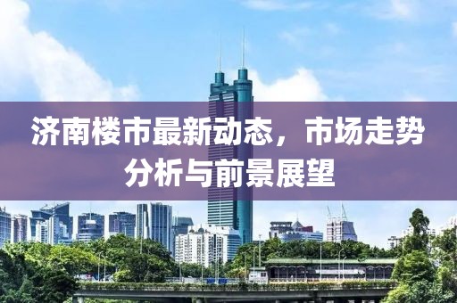 济南楼市最新动态，市场走势分析与前景展望