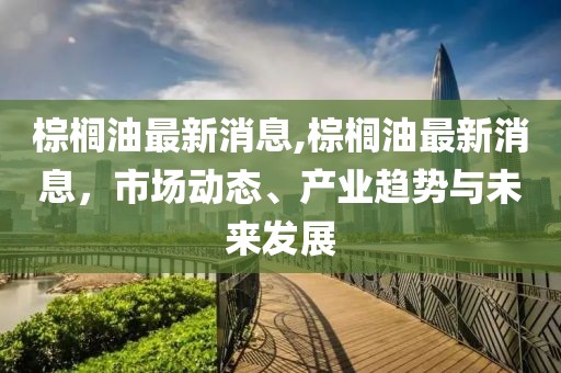 棕榈油最新消息,棕榈油最新消息，市场动态、产业趋势与未来发展