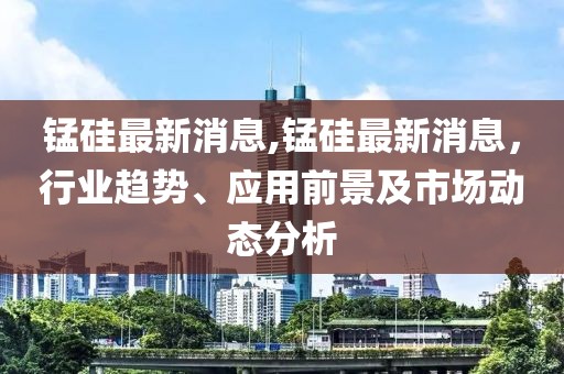 锰硅最新消息,锰硅最新消息，行业趋势、应用前景及市场动态分析