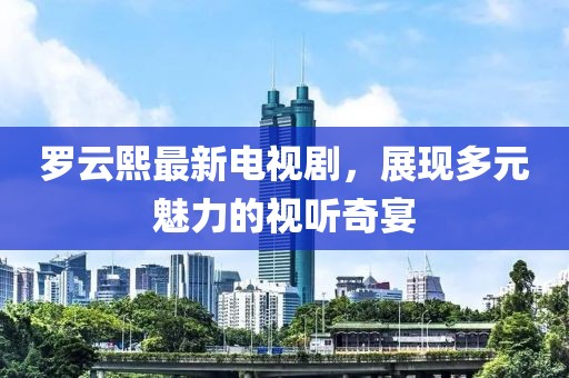 罗云熙最新电视剧，展现多元魅力的视听奇宴