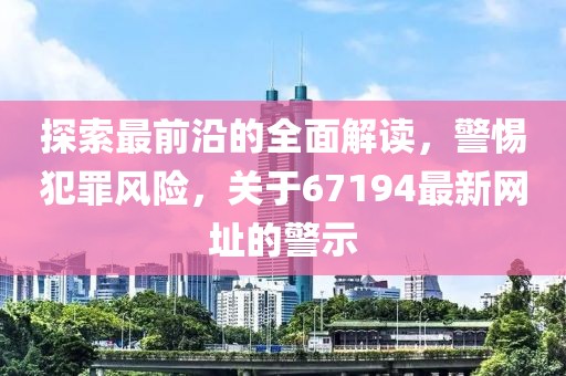 探索最前沿的全面解读，警惕犯罪风险，关于67194最新网址的警示