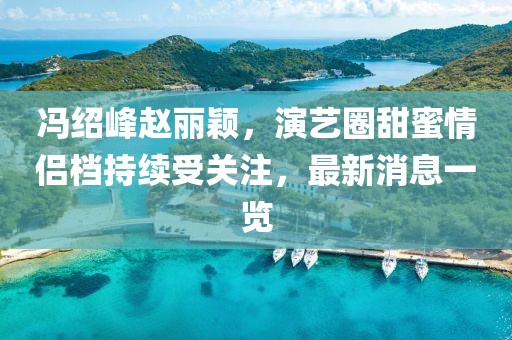 冯绍峰赵丽颖，演艺圈甜蜜情侣档持续受关注，最新消息一览