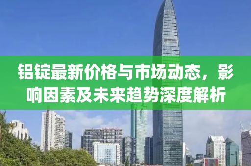 铝锭最新价格与市场动态，影响因素及未来趋势深度解析