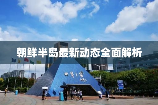 朝鲜半岛最新动态全面解析