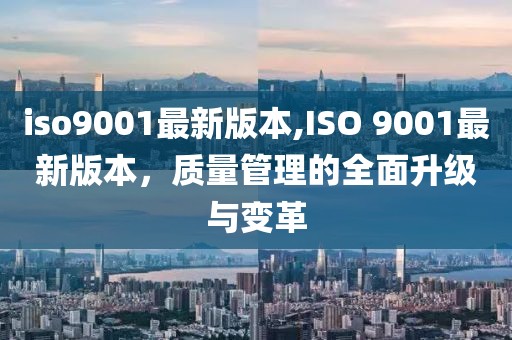 iso9001最新版本,ISO 9001最新版本，质量管理的全面升级与变革