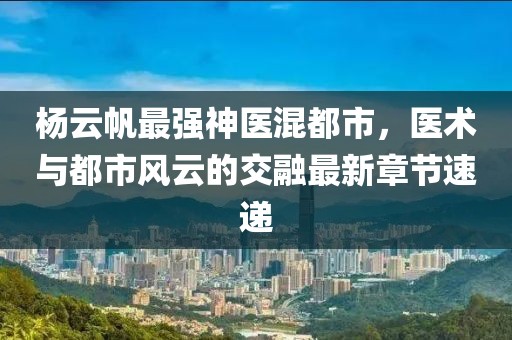 杨云帆最强神医混都市，医术与都市风云的交融最新章节速递