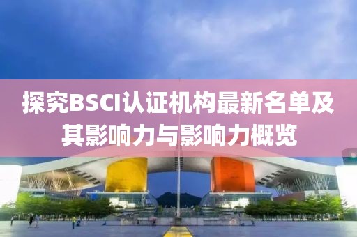 探究BSCI认证机构最新名单及其影响力与影响力概览